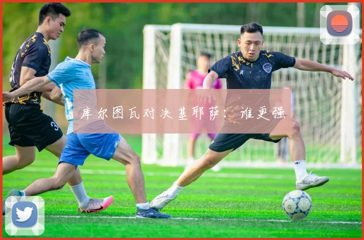 库尔图瓦对决基耶萨：谁更强