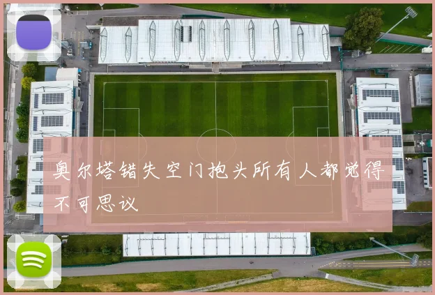 奥尔塔错失空门抱头所有人都觉得不可思议