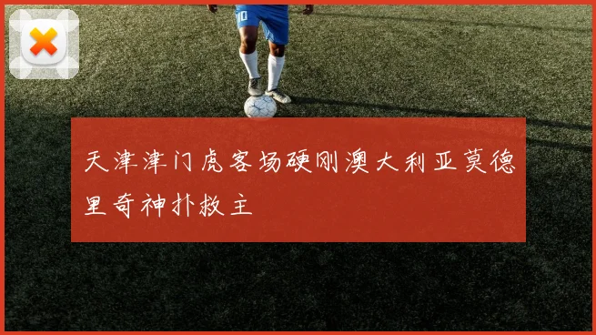 天津津门虎客场硬刚澳大利亚莫德里奇神扑救主