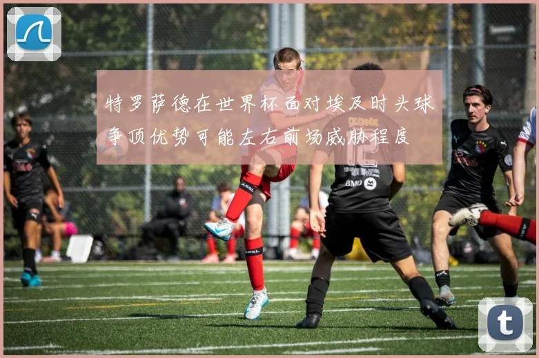 特罗萨德在世界杯面对埃及时头球争顶优势可能左右前场威胁程度