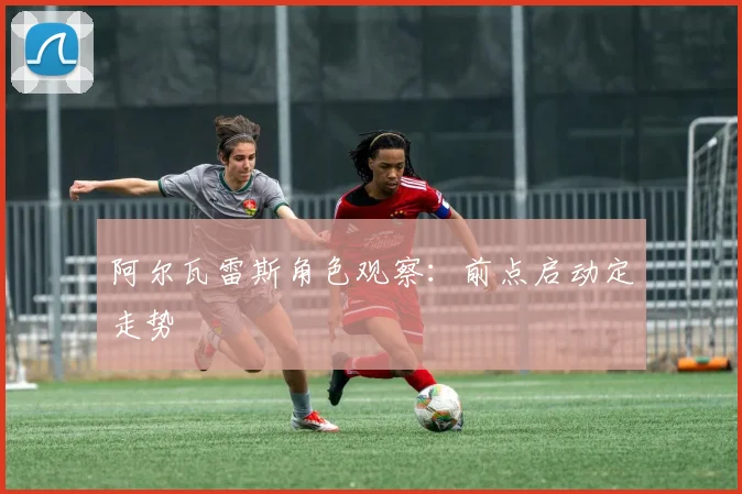 阿尔瓦雷斯角色观察：前点启动定走势