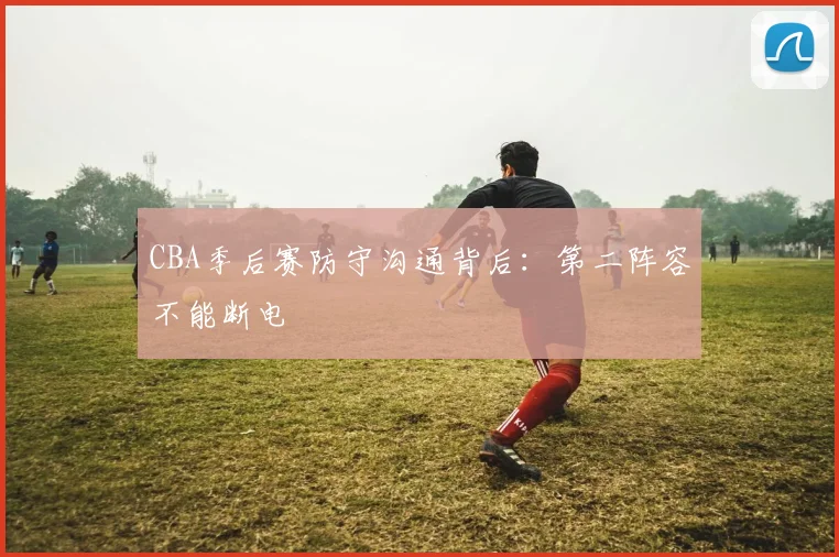 CBA季后赛防守沟通背后：第二阵容不能断电