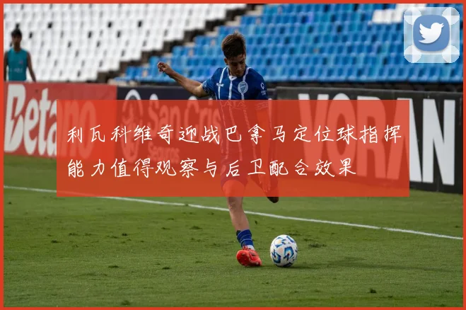 利瓦科维奇迎战巴拿马定位球指挥能力值得观察与后卫配合效果