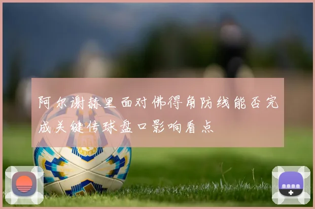 阿尔谢赫里面对佛得角防线能否完成关键传球盘口影响看点