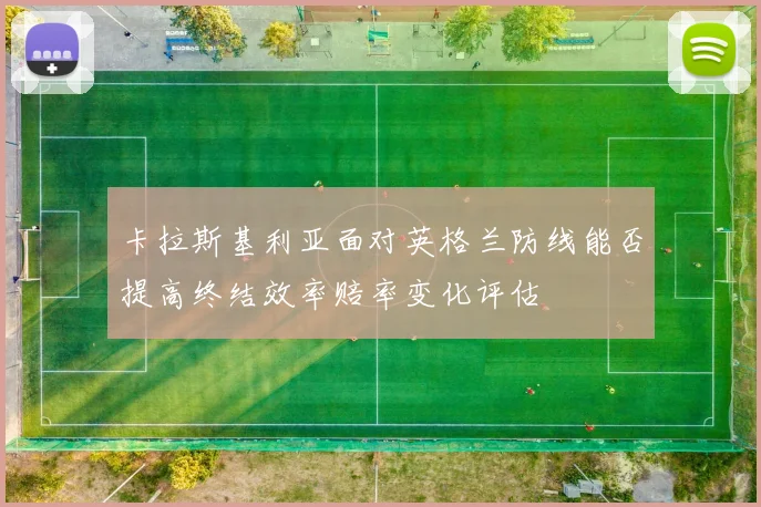 卡拉斯基利亚面对英格兰防线能否提高终结效率赔率变化评估