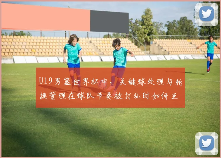 U19男篮世界杯中，关键球处理与轮换管理在球队节奏被打乱时如何互相影响