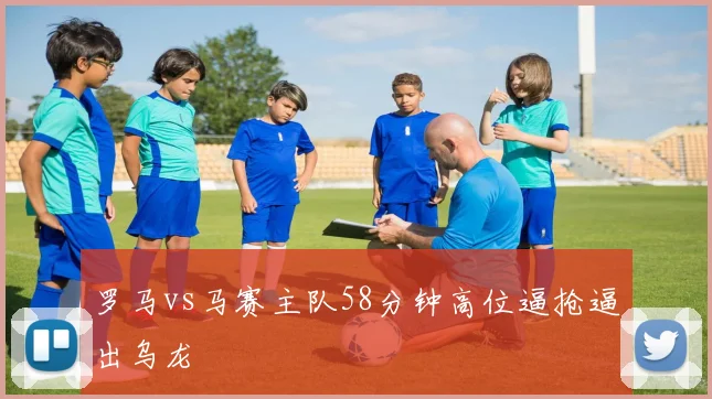 罗马vs马赛主队58分钟高位逼抢逼出乌龙