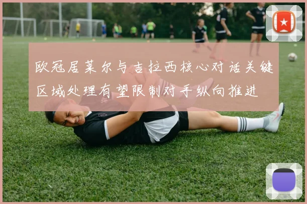 欧冠居莱尔与吉拉西核心对话关键区域处理有望限制对手纵向推进