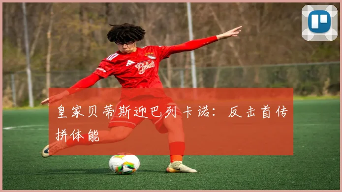 皇家贝蒂斯迎巴列卡诺：反击首传拼体能
