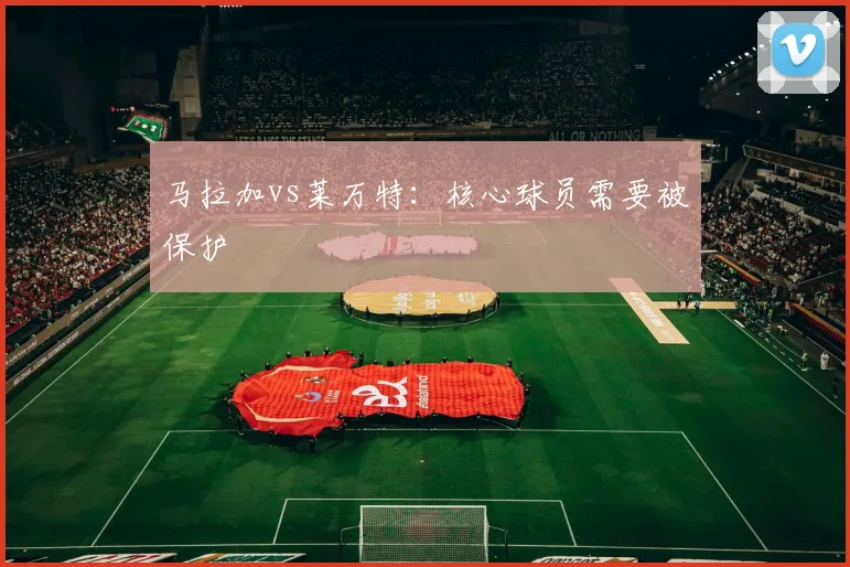 马拉加vs莱万特：核心球员需要被保护