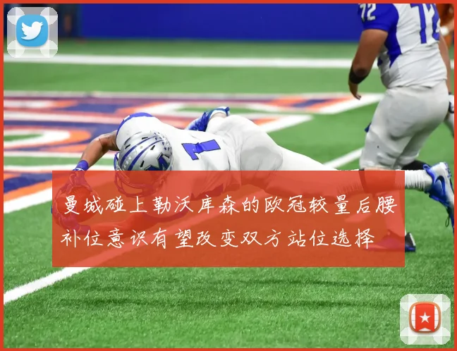曼城碰上勒沃库森的欧冠较量后腰补位意识有望改变双方站位选择