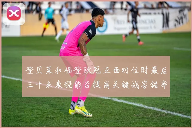 登贝莱和福登欧冠正面对位时最后三十米表现能否提高关键战容错率