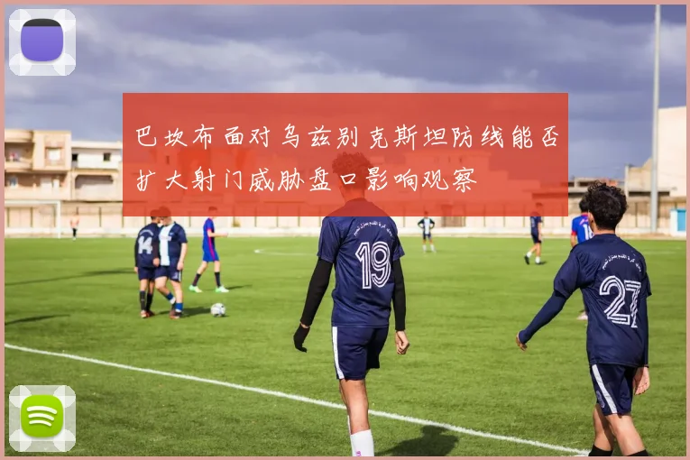 巴坎布面对乌兹别克斯坦防线能否扩大射门威胁盘口影响观察