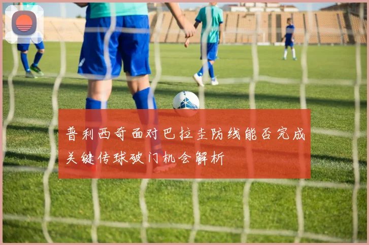 普利西奇面对巴拉圭防线能否完成关键传球破门机会解析
