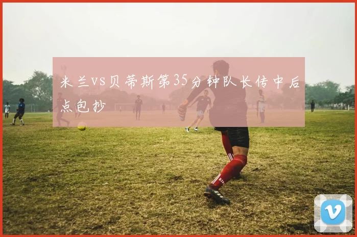米兰vs贝蒂斯第35分钟队长传中后点包抄
